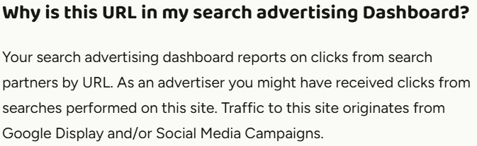 Why is this URL in my search advertising Dashboard? Your search advertising dashboard reports on clicks from search partners by URL. As an advertiser you might have received clicks from searches performed on this site. Traffic to this site originates from Google Display and/or Social Media Campaigns.